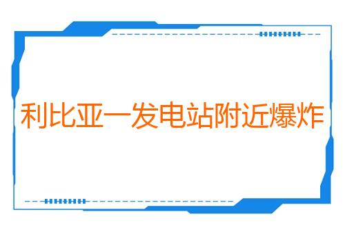 利比亚一发电站附近爆炸 首都等多地停电