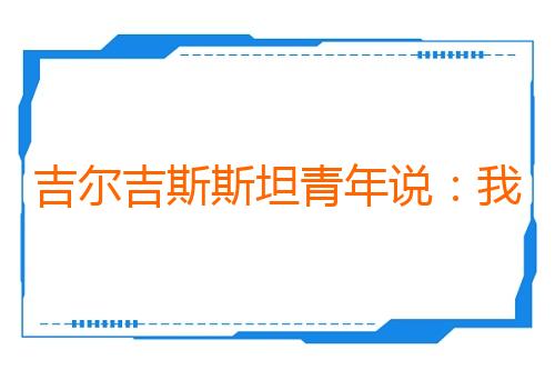 吉尔吉斯斯坦青年说：我们眼中的东方大国