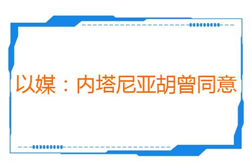 以媒：内塔尼亚胡曾同意从加沙部分地区撤军 现已反悔