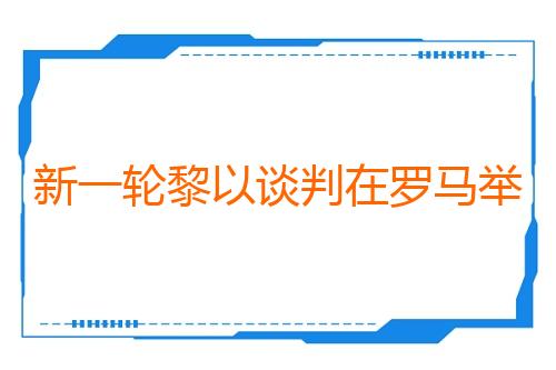 新一轮黎以谈判在罗马举行