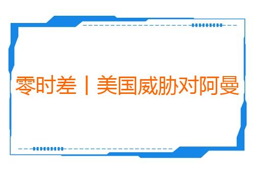 零时差丨美国威胁对阿曼动武？虚张声势难掩战略困局
